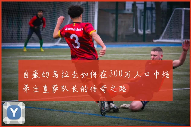 自豪的乌拉圭如何在300万人口中培养出皇萨队长的传奇之路