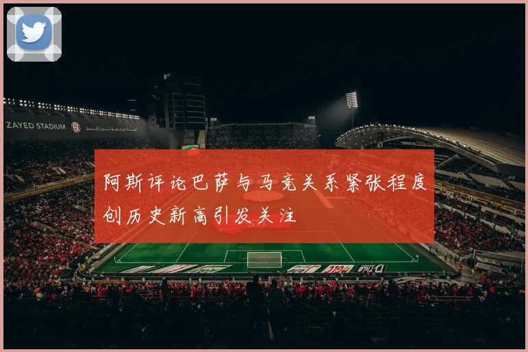 阿斯评论巴萨与马竞关系紧张程度创历史新高引发关注