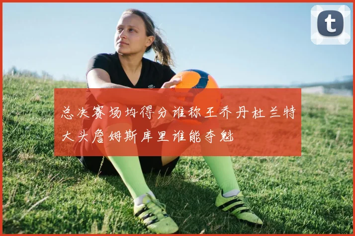 总决赛场均得分谁称王乔丹杜兰特大头詹姆斯库里谁能夺魁