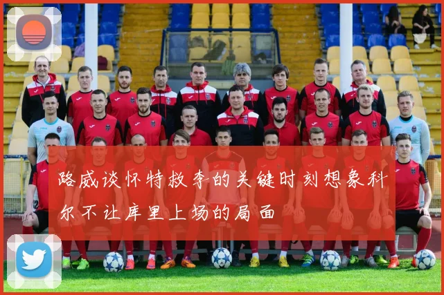 路威谈怀特救李的关键时刻想象科尔不让库里上场的局面