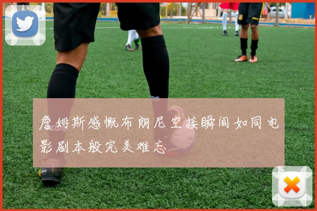 詹姆斯感慨布朗尼空接瞬间如同电影剧本般完美难忘