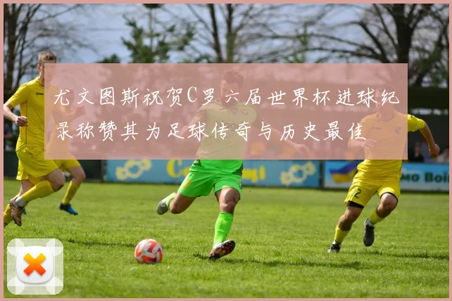 尤文图斯祝贺C罗六届世界杯进球纪录称赞其为足球传奇与历史最佳