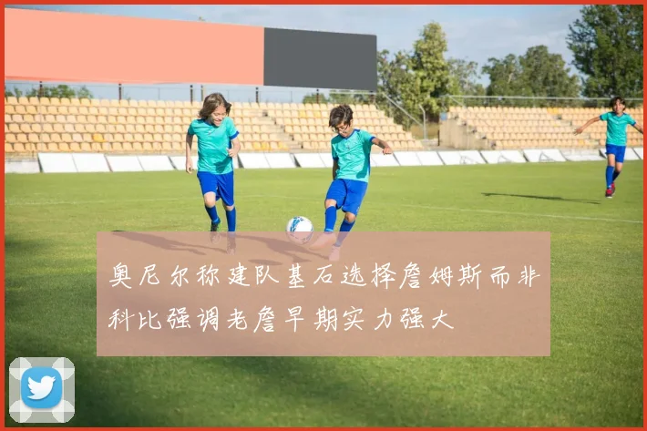奥尼尔称建队基石选择詹姆斯而非科比强调老詹早期实力强大