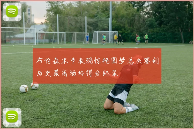 布伦森末节表现惊艳圆梦总决赛创历史最高场均得分纪录