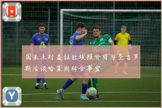 国米未对盖拉杜埃报价将与圣吉罗斯洽谈哈莱利转会事宜
