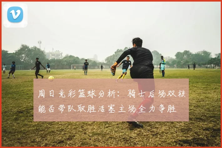 周日竞彩篮球分析：骑士后场双核能否带队取胜活塞主场全力争胜