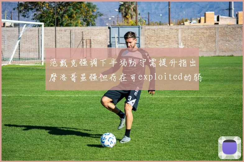 范戴克强调下半场防守需提升指出摩洛哥虽强但存在可exploited的弱点