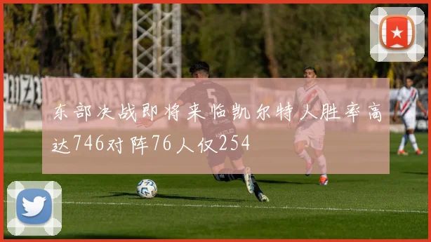东部决战即将来临凯尔特人胜率高达746对阵76人仅254