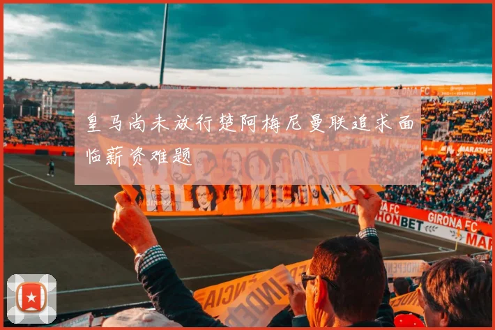皇马尚未放行楚阿梅尼曼联追求面临薪资难题