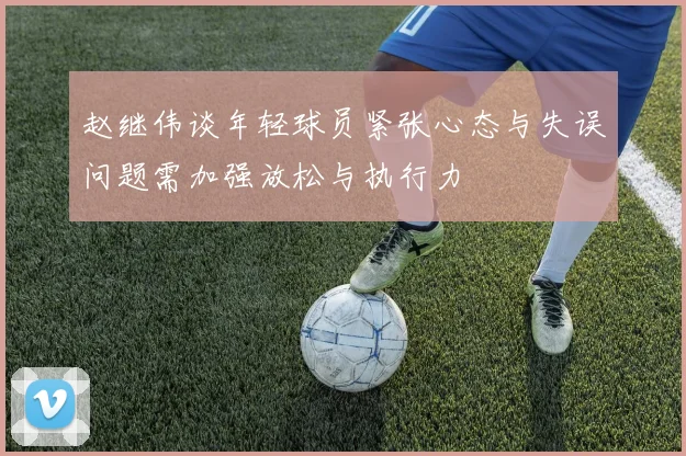 赵继伟谈年轻球员紧张心态与失误问题需加强放松与执行力