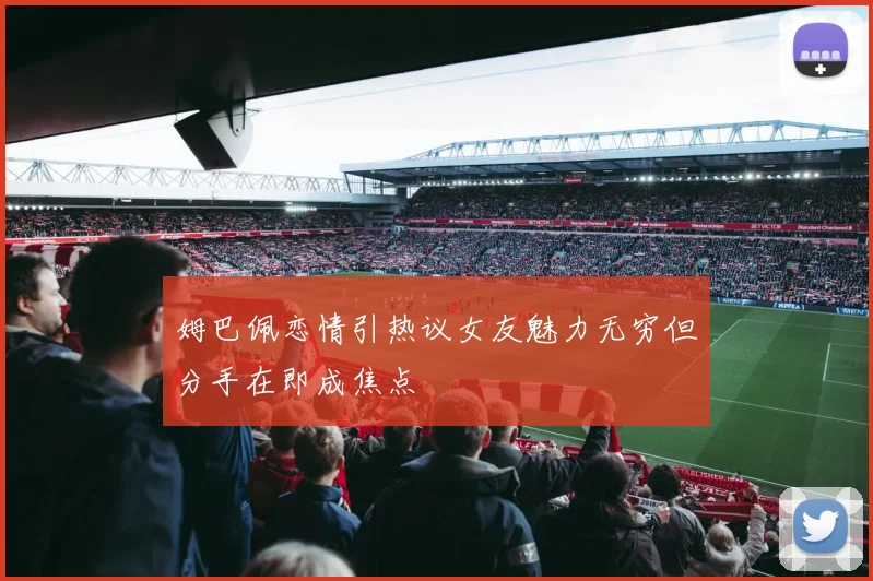 姆巴佩恋情引热议女友魅力无穷但分手在即成焦点