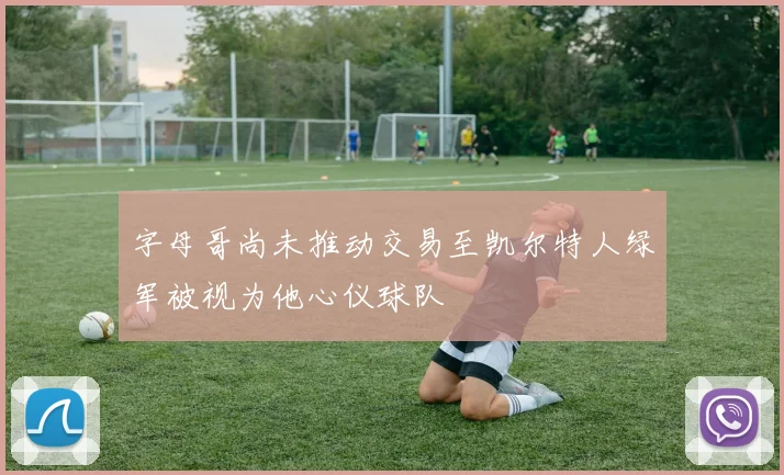 字母哥尚未推动交易至凯尔特人绿军被视为他心仪球队