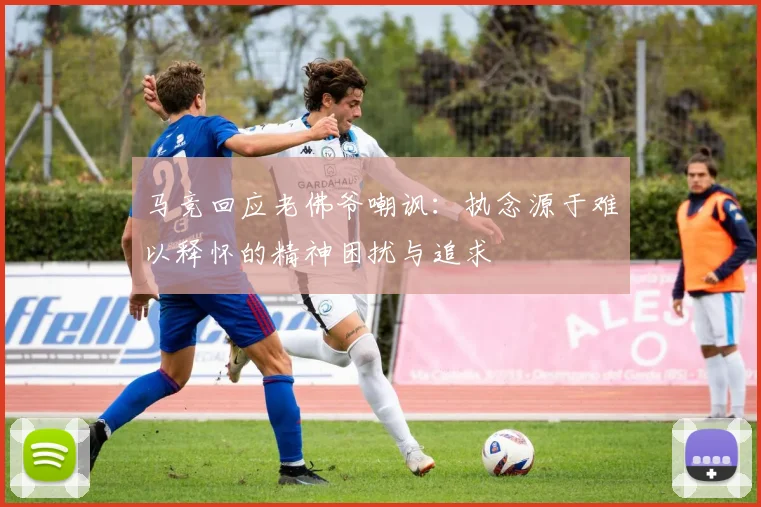 马竞回应老佛爷嘲讽：执念源于难以释怀的精神困扰与追求