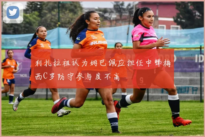 利扎拉祖认为姆巴佩应担任中锋梅西C罗防守参与度不高