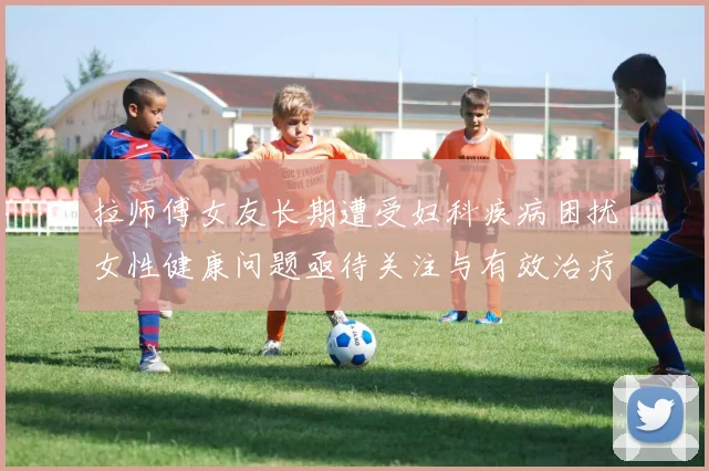 拉师傅女友长期遭受妇科疾病困扰女性健康问题亟待关注与有效治疗方案