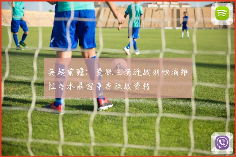 英超前瞻：曼联主场迎战利物浦维拉与水晶宫争夺欧战资格