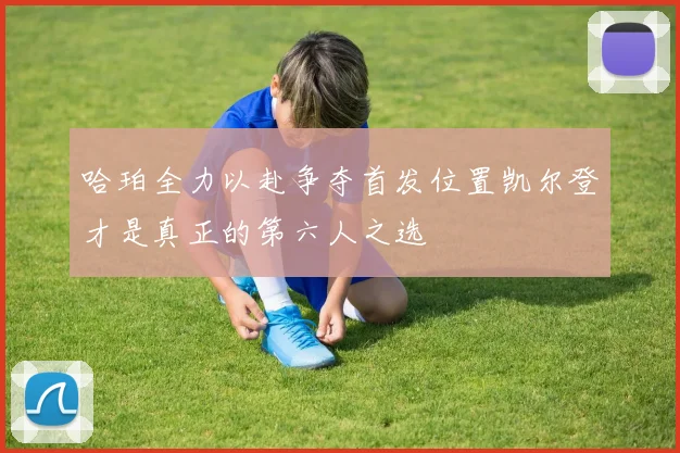 哈珀全力以赴争夺首发位置凯尔登才是真正的第六人之选